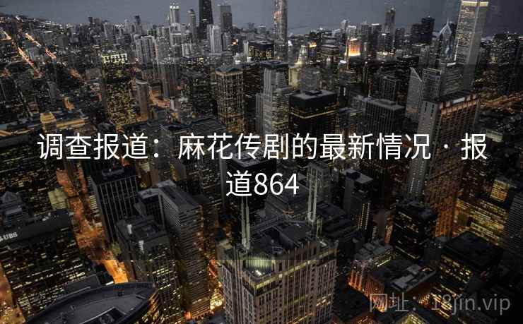 调查报道：麻花传剧的最新情况 · 报道864
