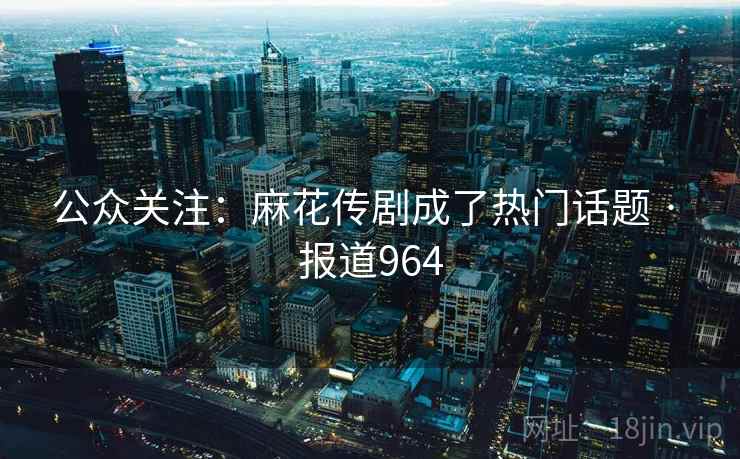 公众关注：麻花传剧成了热门话题 · 报道964