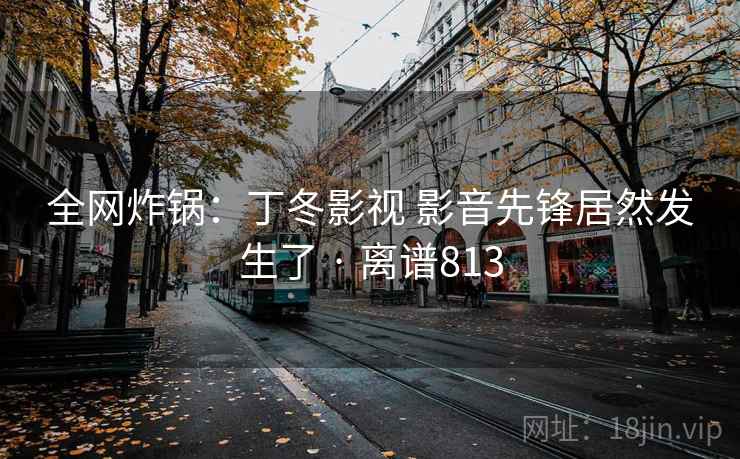 全网炸锅：丁冬影视 影音先锋居然发生了 · 离谱813