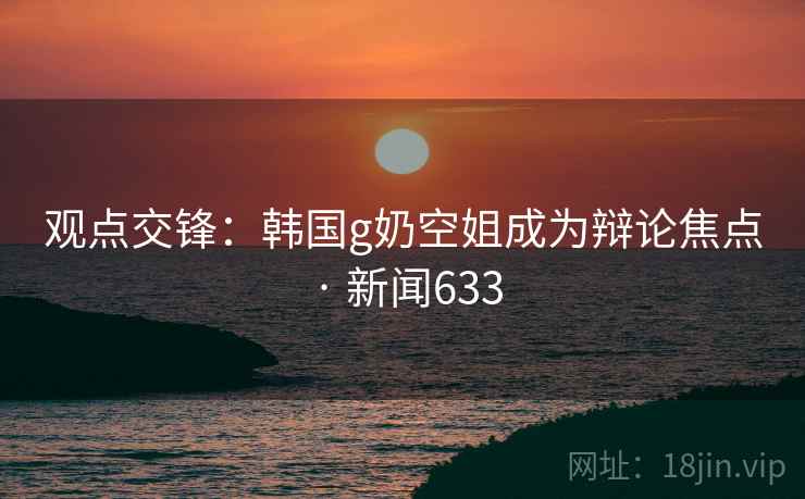观点交锋：韩国g奶空姐成为辩论焦点 · 新闻633