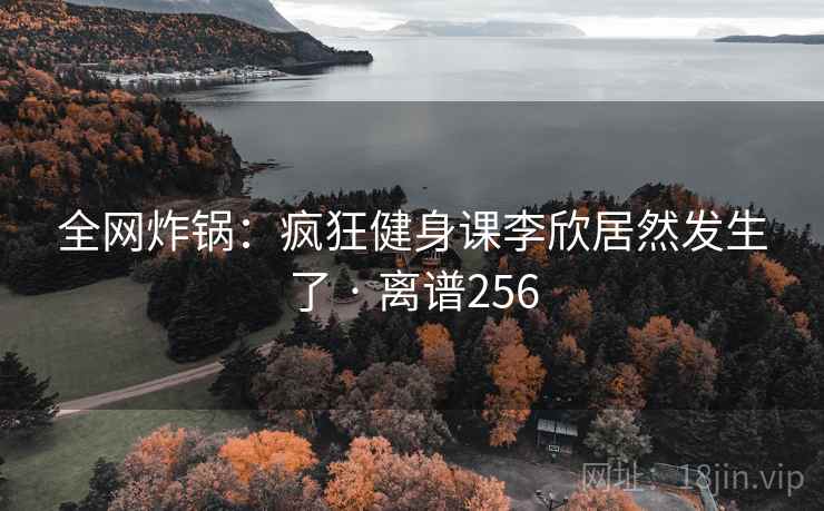 全网炸锅：疯狂健身课李欣居然发生了 · 离谱256