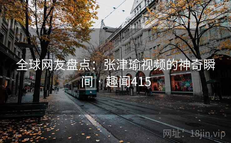 全球网友盘点：张津瑜视频的神奇瞬间 · 趣闻415