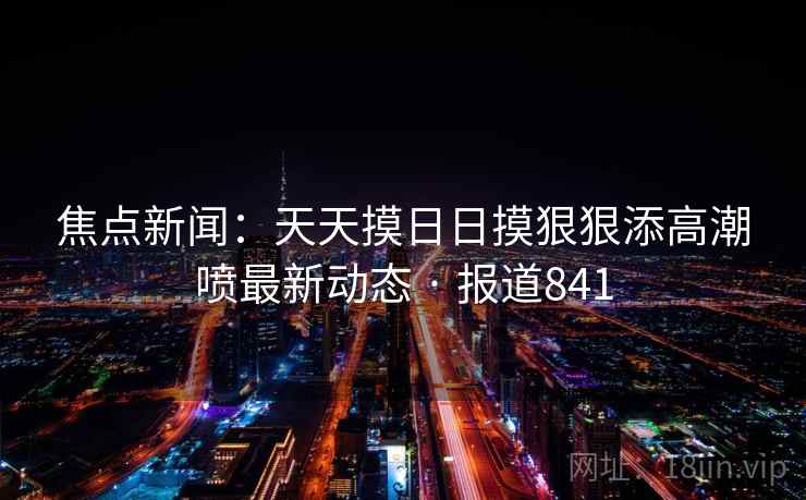 焦点新闻:天天摸日日摸狠狠添高潮喷最新动态 · 报道841