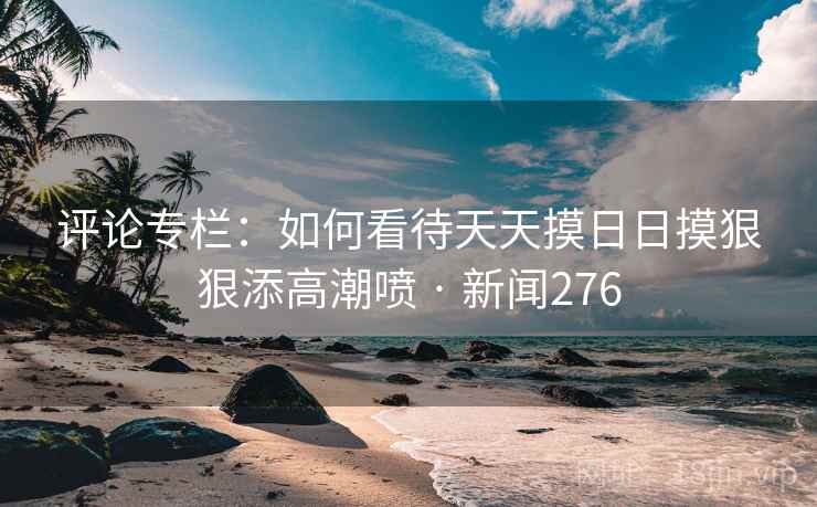 评论专栏：如何看待天天摸日日摸狠狠添高潮喷 · 新闻276
