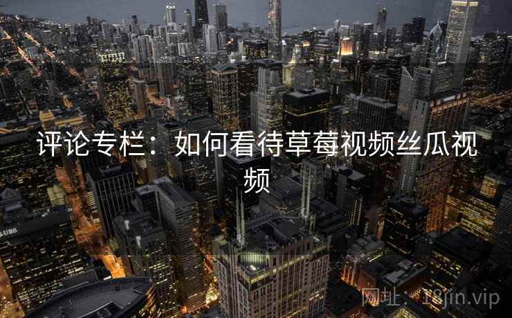 评论专栏：如何看待草莓视频丝瓜视频