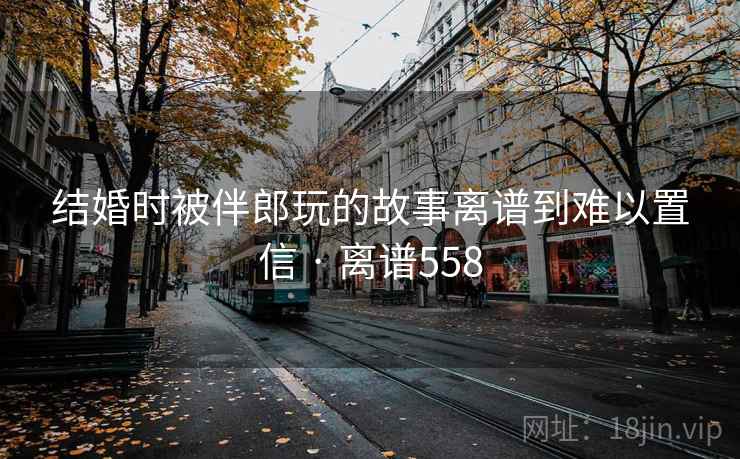 结婚时被伴郎玩的故事离谱到难以置信 · 离谱558